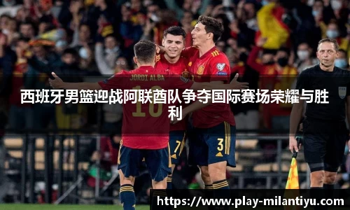 西班牙男篮迎战阿联酋队争夺国际赛场荣耀与胜利